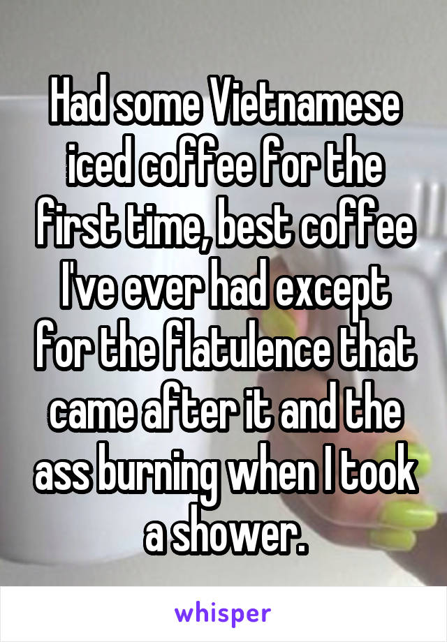 Had some Vietnamese iced coffee for the first time, best coffee I've ever had except for the flatulence that came after it and the ass burning when I took a shower.