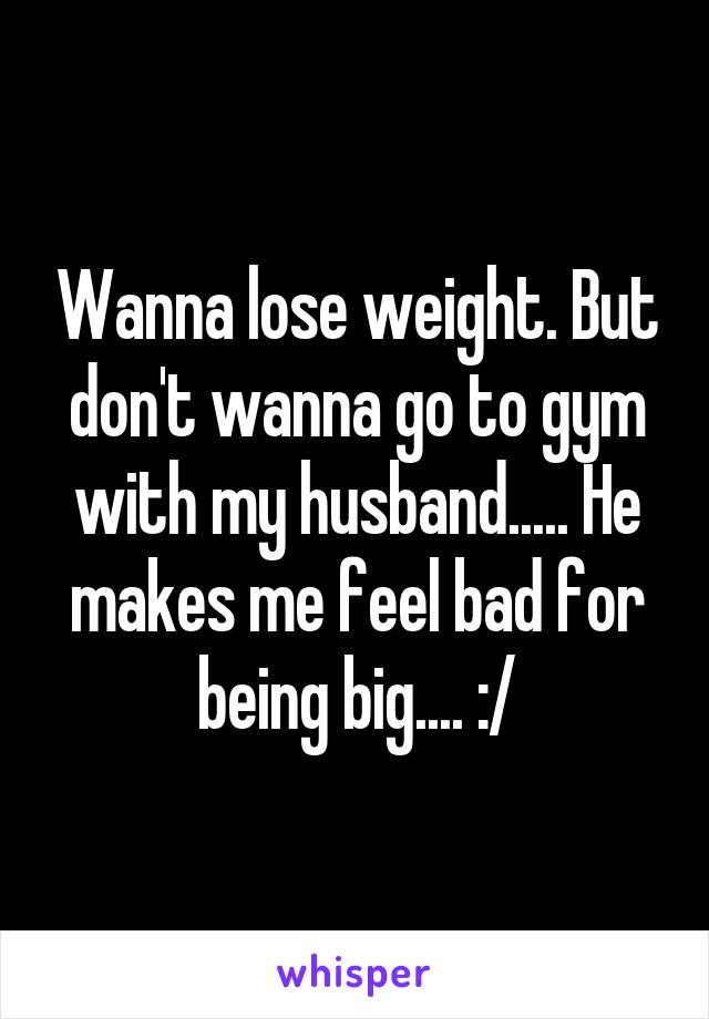 Wanna lose weight. But don't wanna go to gym with my husband..... He makes me feel bad for being big.... :/