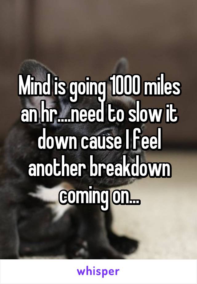 Mind is going 1000 miles an hr....need to slow it down cause I feel another breakdown coming on...