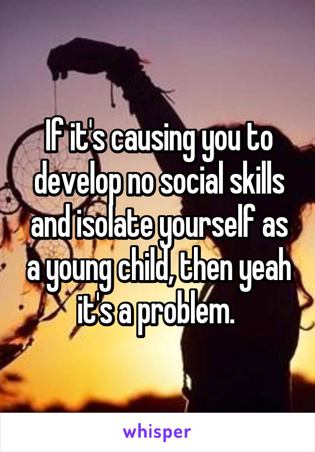 If it's causing you to develop no social skills and isolate yourself as a young child, then yeah it's a problem. 