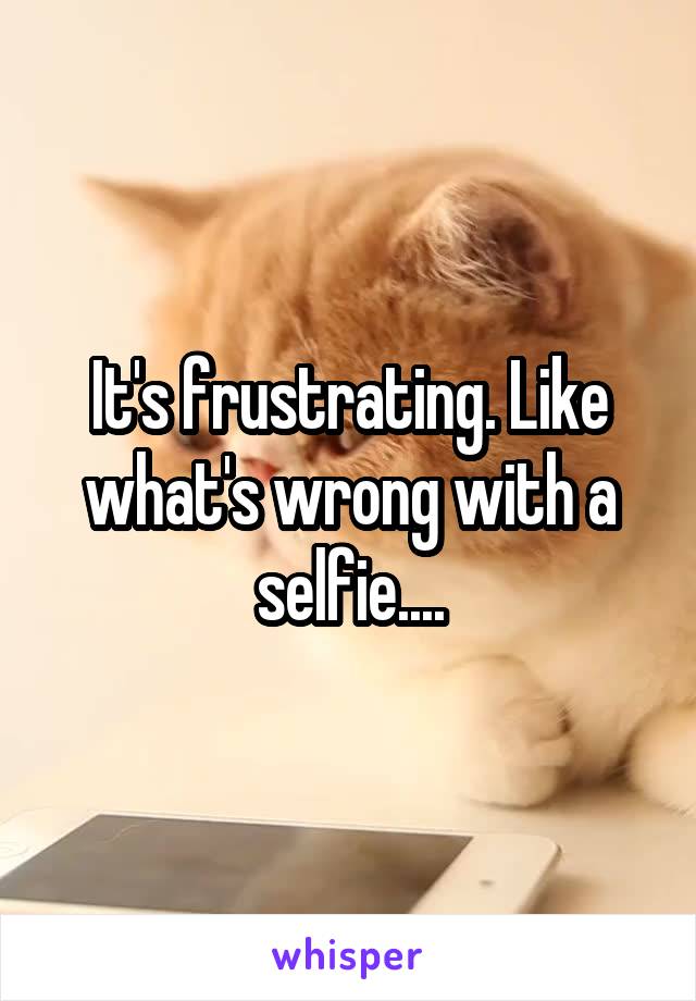 It's frustrating. Like what's wrong with a selfie....