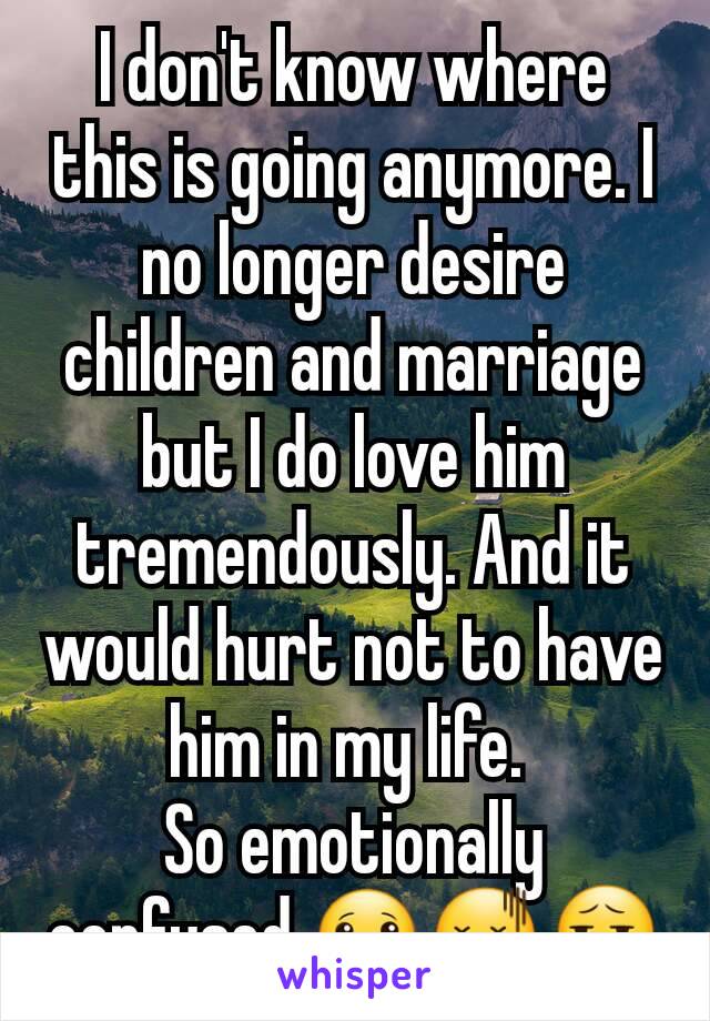 I don't know where this is going anymore. I no longer desire children and marriage but I do love him tremendously. And it would hurt not to have him in my life. 
So emotionally confused 🙁😖😧