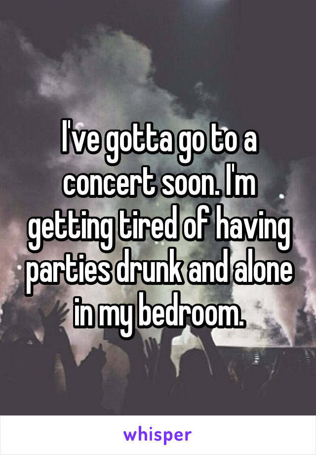 I've gotta go to a concert soon. I'm getting tired of having parties drunk and alone in my bedroom.