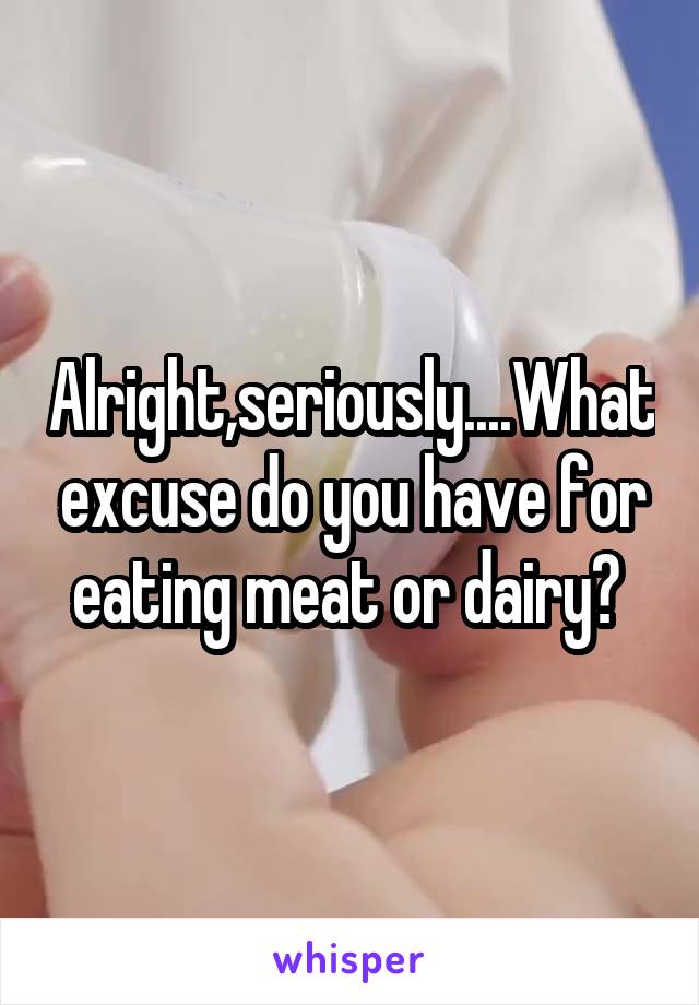 Alright,seriously....What excuse do you have for eating meat or dairy? 