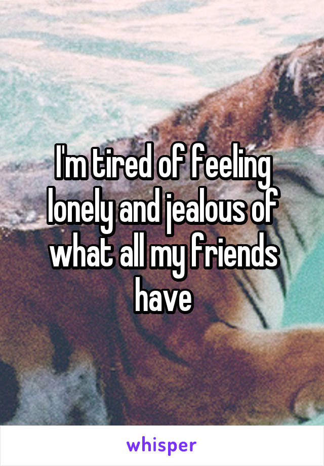 I'm tired of feeling lonely and jealous of what all my friends have