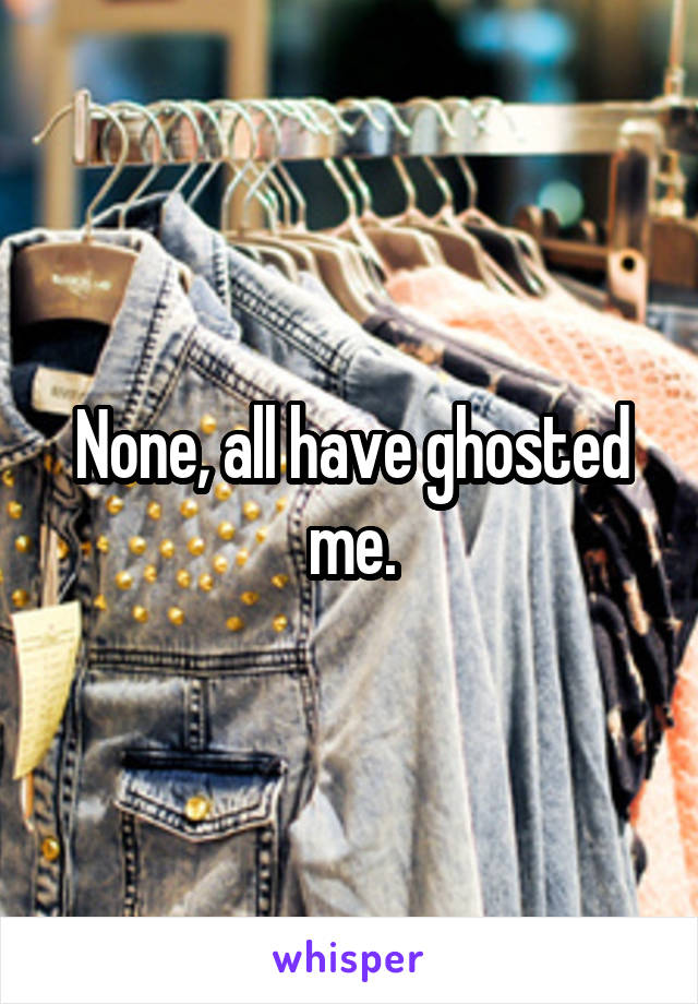 None, all have ghosted me.