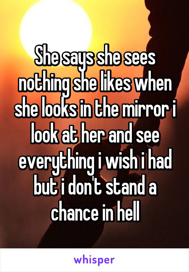 She says she sees nothing she likes when she looks in the mirror i look at her and see everything i wish i had but i don't stand a chance in hell
