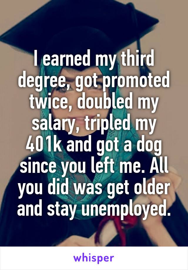 I earned my third degree, got promoted twice, doubled my salary, tripled my 401k and got a dog since you left me. All you did was get older and stay unemployed.