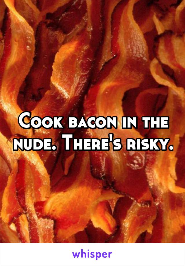 Cook bacon in the nude. There's risky.