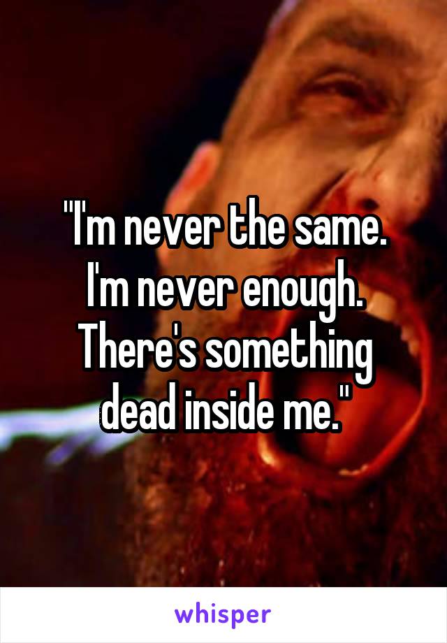"I'm never the same.
I'm never enough.
There's something dead inside me."