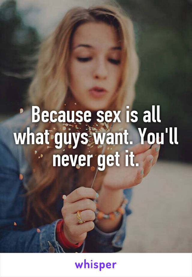 Because sex is all what guys want. You'll never get it.