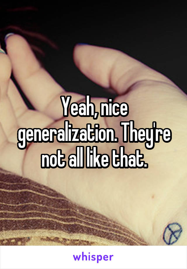 Yeah, nice generalization. They're not all like that.