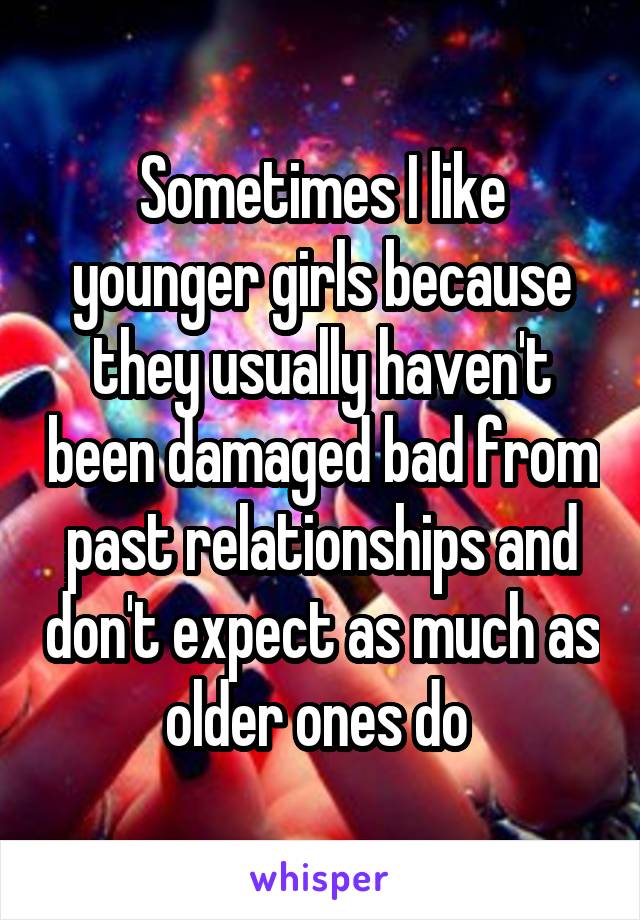 Sometimes I like younger girls because they usually haven't been damaged bad from past relationships and don't expect as much as older ones do 