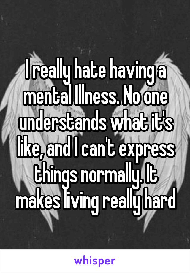 I really hate having a mental Illness. No one understands what it's like, and I can't express things normally. It makes living really hard