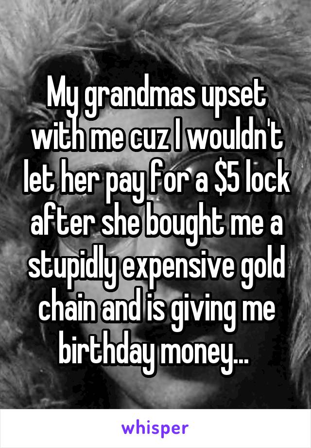 My grandmas upset with me cuz I wouldn't let her pay for a $5 lock after she bought me a stupidly expensive gold chain and is giving me birthday money... 