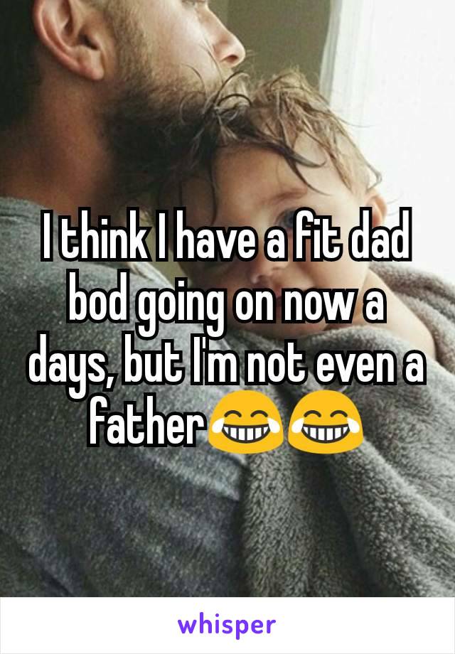 I think I have a fit dad bod going on now a days, but I'm not even a father😂😂