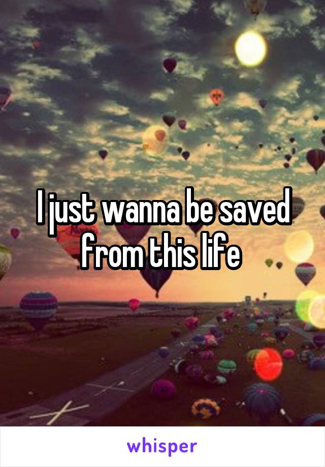 I just wanna be saved from this life 