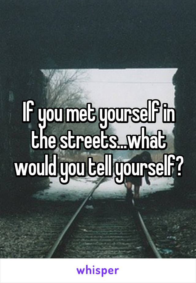 If you met yourself in the streets...what would you tell yourself?