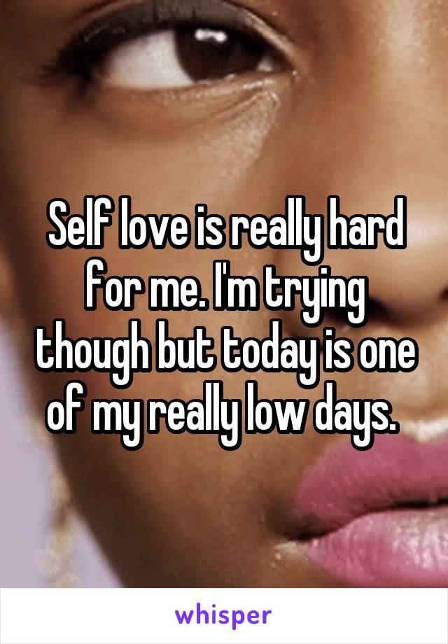 Self love is really hard for me. I'm trying though but today is one of my really low days. 