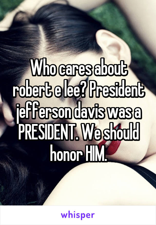 Who cares about robert e lee? President jefferson davis was a PRESIDENT. We should honor HIM.
