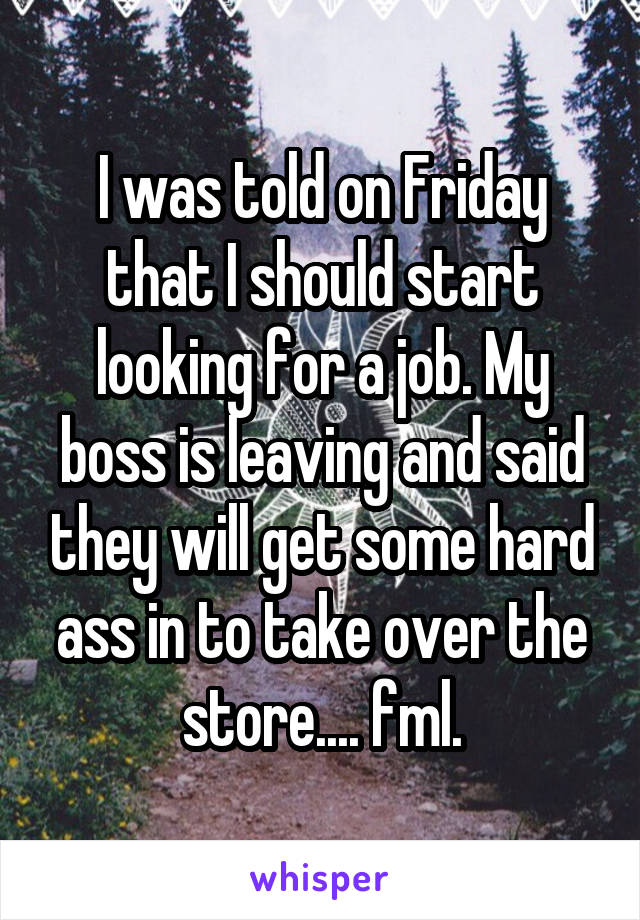 I was told on Friday that I should start looking for a job. My boss is leaving and said they will get some hard ass in to take over the store.... fml.