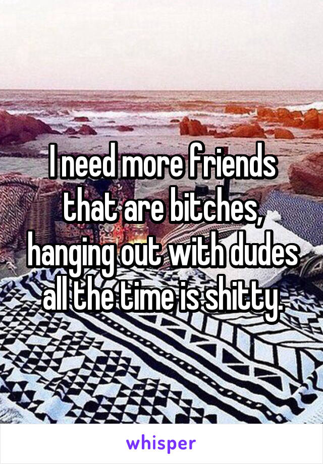 I need more friends that are bitches, hanging out with dudes all the time is shitty.