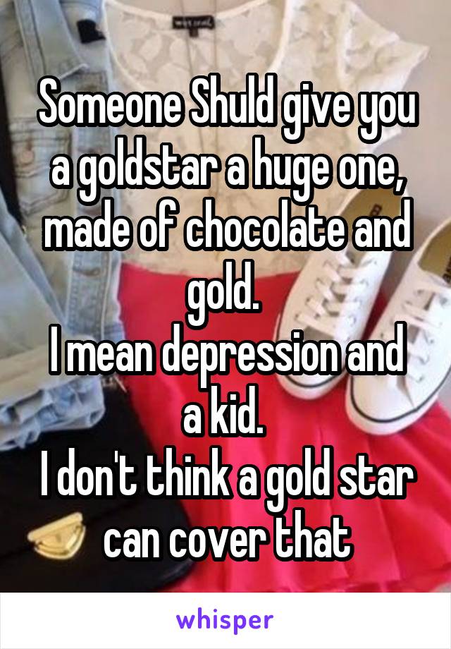 Someone Shuld give you a goldstar a huge one, made of chocolate and gold. 
I mean depression and a kid. 
I don't think a gold star can cover that