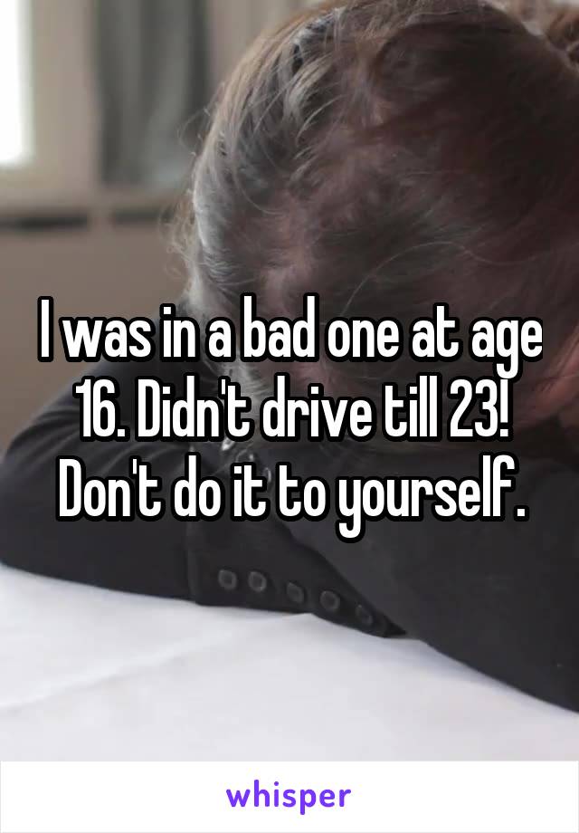 I was in a bad one at age 16. Didn't drive till 23! Don't do it to yourself.
