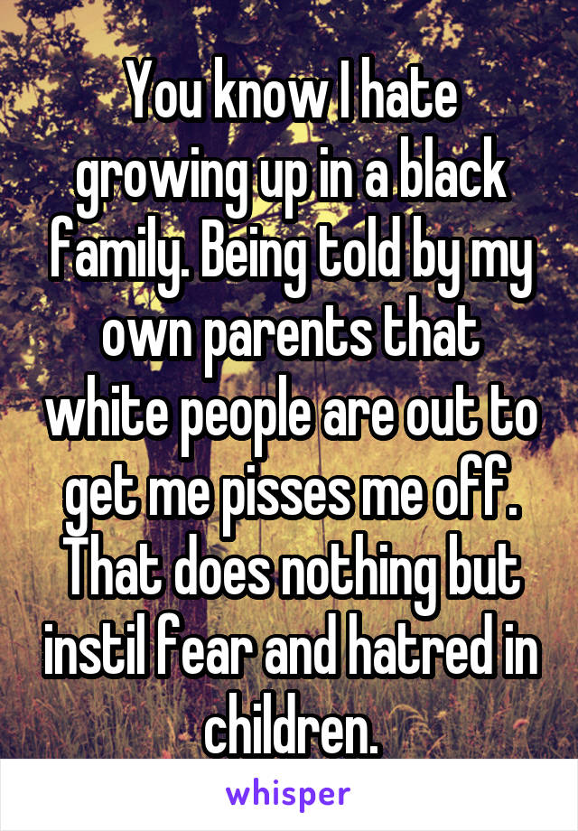 You know I hate growing up in a black family. Being told by my own parents that white people are out to get me pisses me off. That does nothing but instil fear and hatred in children.