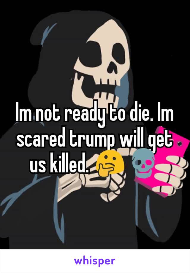 Im not ready to die. Im scared trump will get us killed. 🤔💀