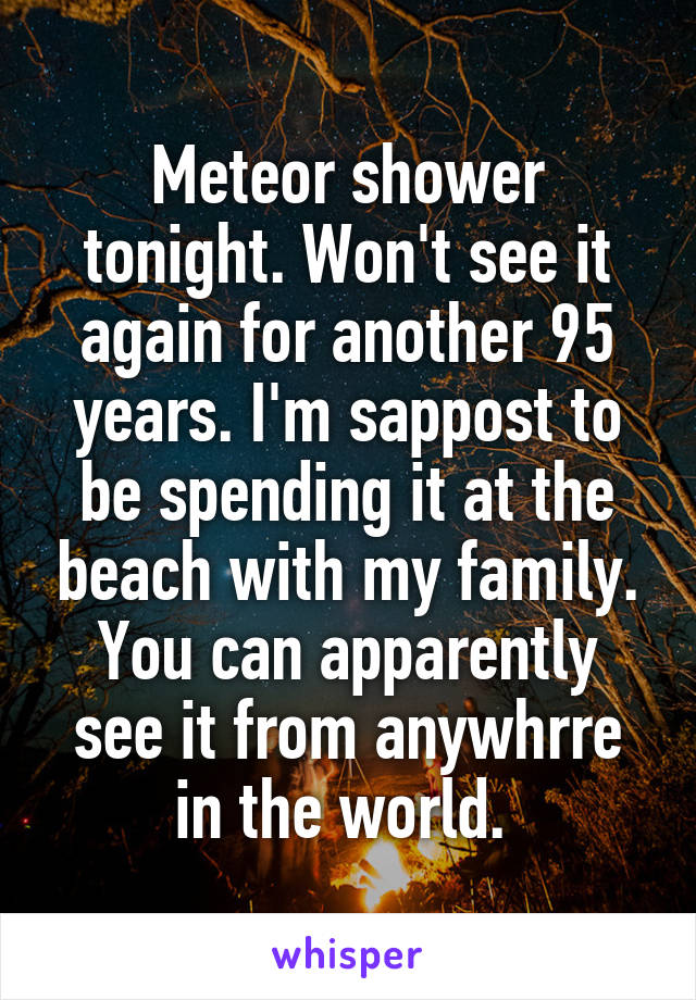 Meteor shower tonight. Won't see it again for another 95 years. I'm sappost to be spending it at the beach with my family.
You can apparently see it from anywhrre in the world. 