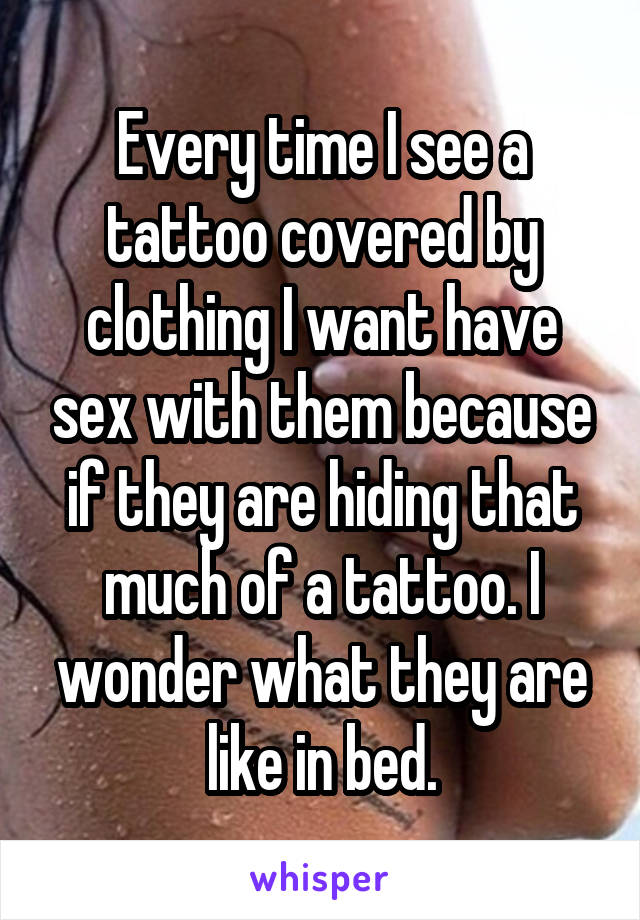 Every time I see a tattoo covered by clothing I want have sex with them because if they are hiding that much of a tattoo. I wonder what they are like in bed.