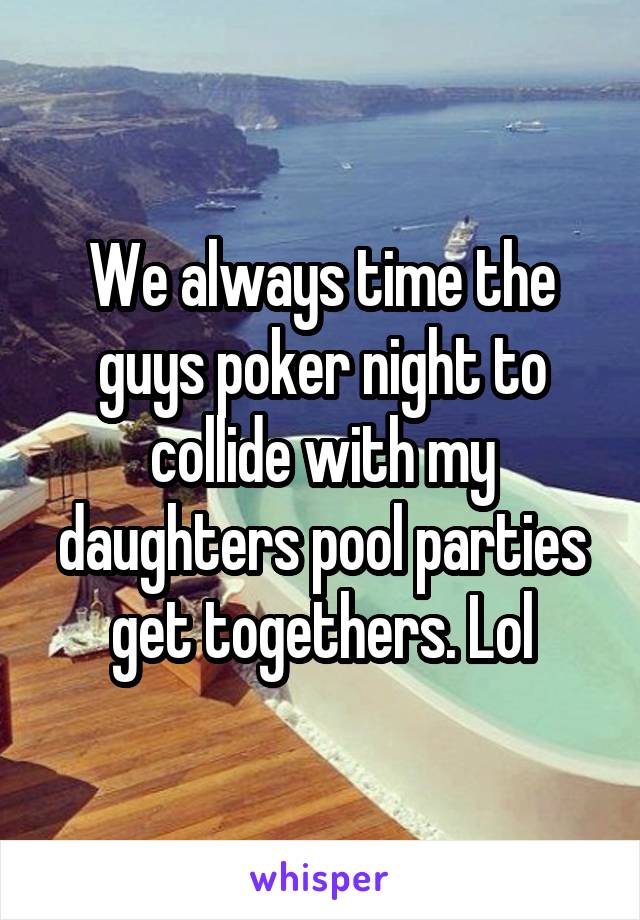 We always time the guys poker night to collide with my daughters pool parties get togethers. Lol