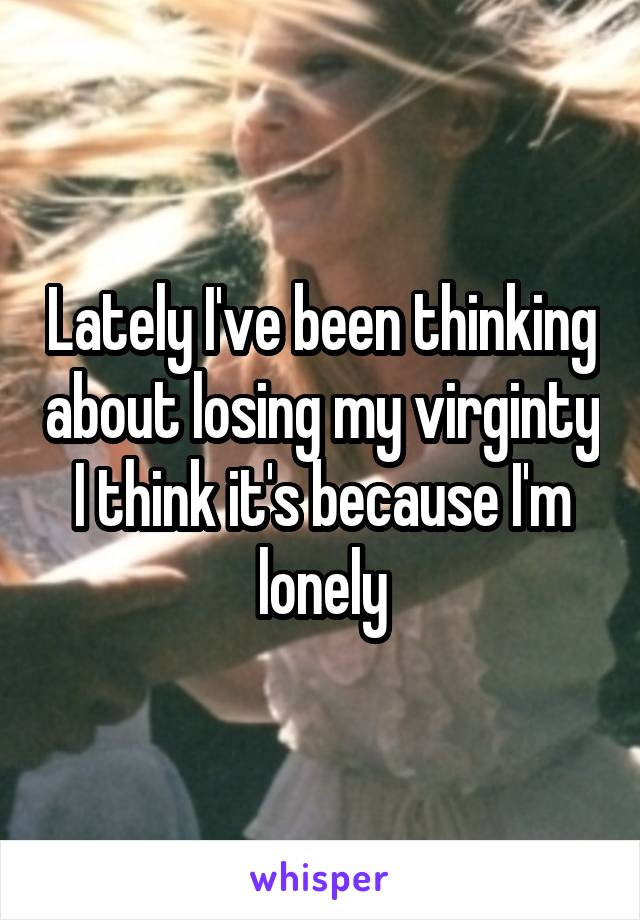 Lately I've been thinking about losing my virginty
I think it's because I'm lonely