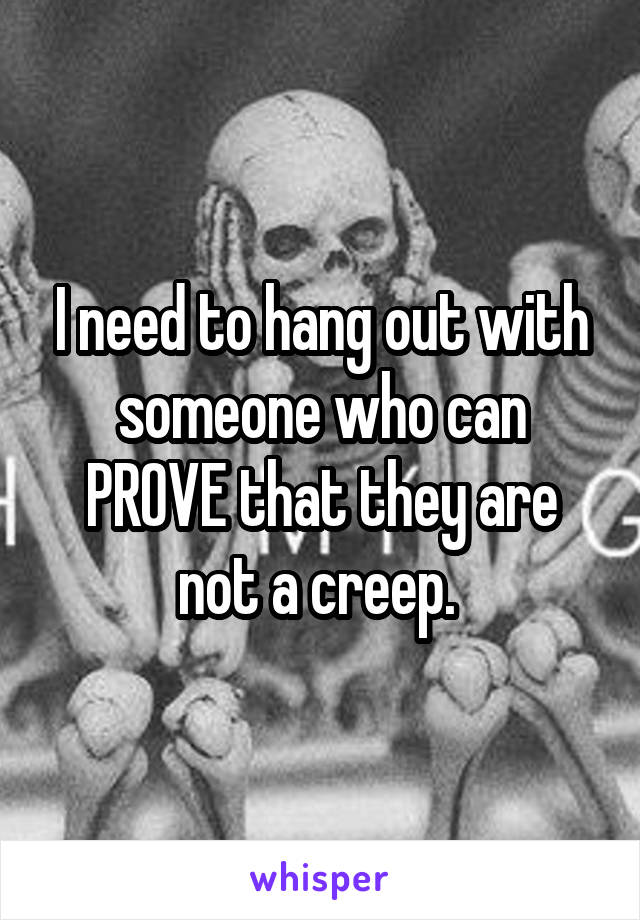 I need to hang out with someone who can PROVE that they are not a creep. 