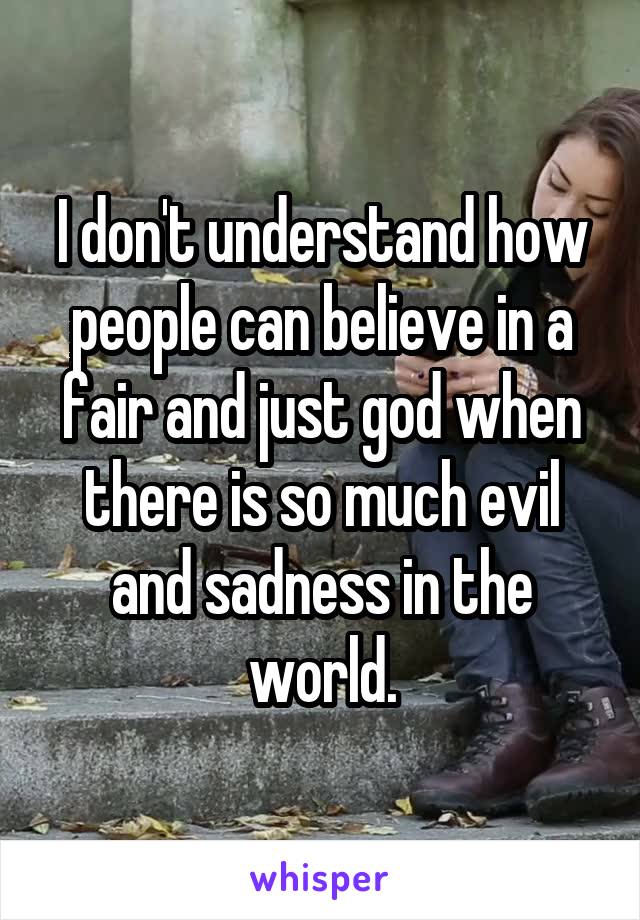 I don't understand how people can believe in a fair and just god when there is so much evil and sadness in the world.