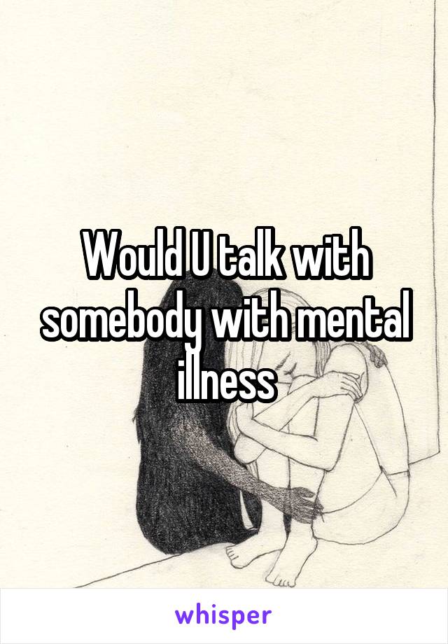 Would U talk with somebody with mental illness