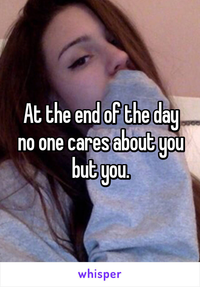 At the end of the day no one cares about you but you.
