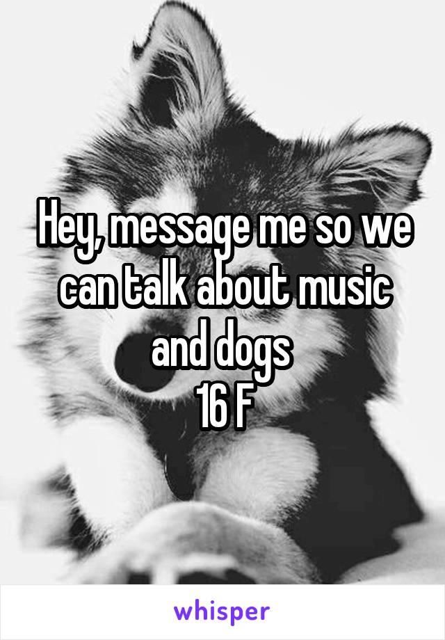 Hey, message me so we can talk about music and dogs 
16 F