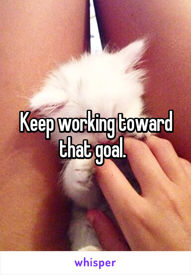 Keep working toward that goal.  