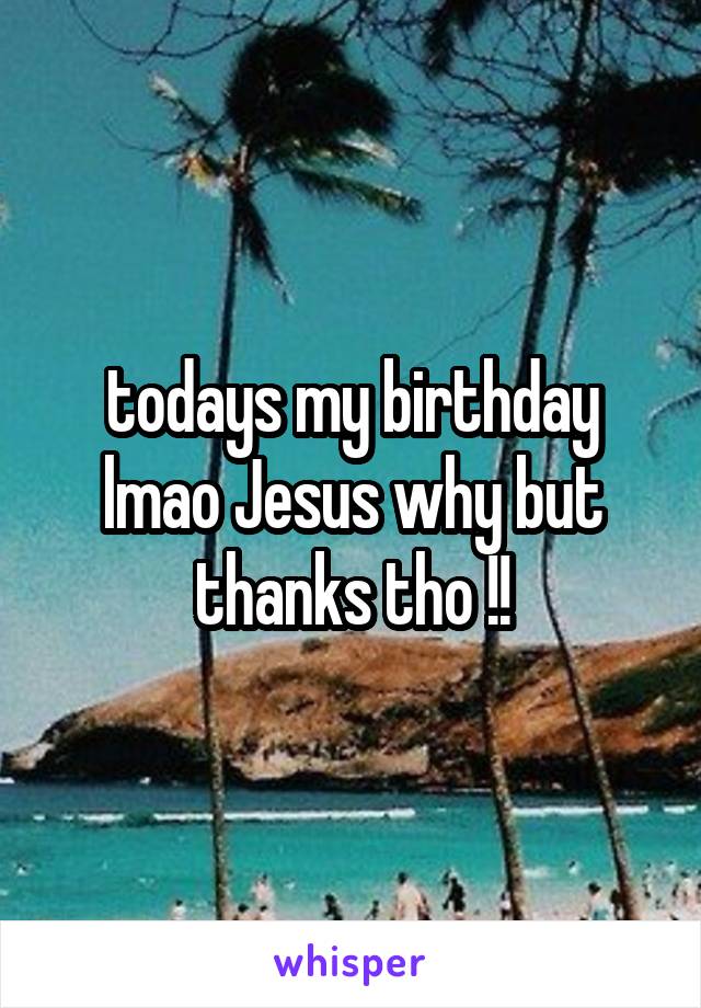 todays my birthday lmao Jesus why but thanks tho !!