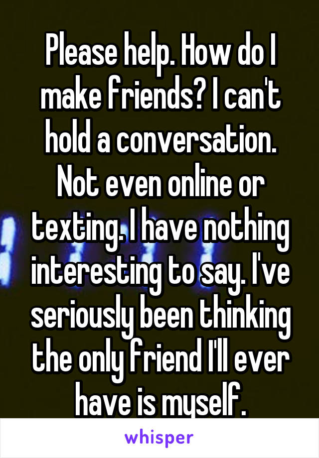 Please help. How do I make friends? I can't hold a conversation. Not even online or texting. I have nothing interesting to say. I've seriously been thinking the only friend I'll ever have is myself.