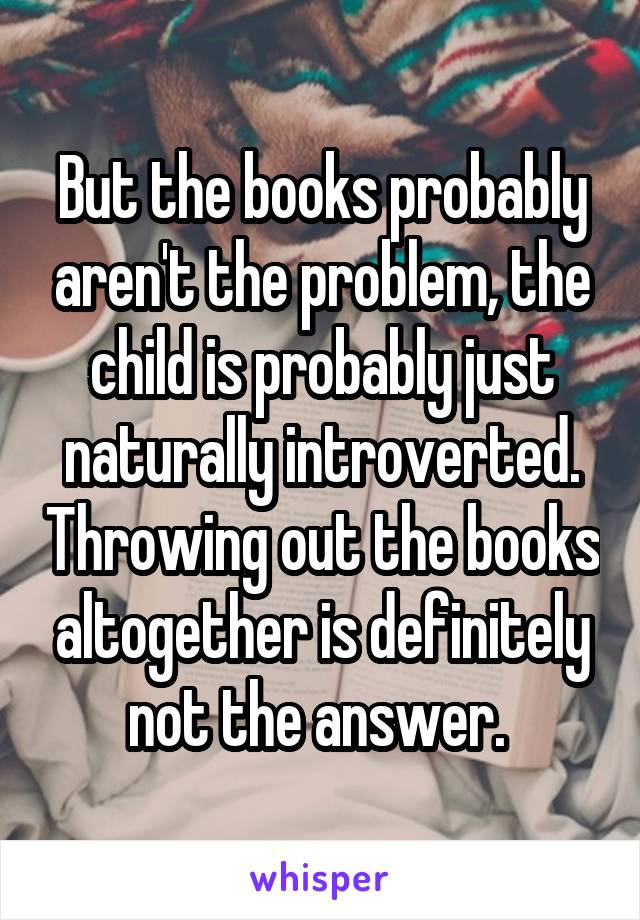 But the books probably aren't the problem, the child is probably just naturally introverted. Throwing out the books altogether is definitely not the answer. 