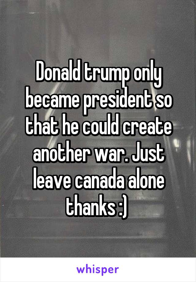 Donald trump only became president so that he could create another war. Just leave canada alone thanks :) 