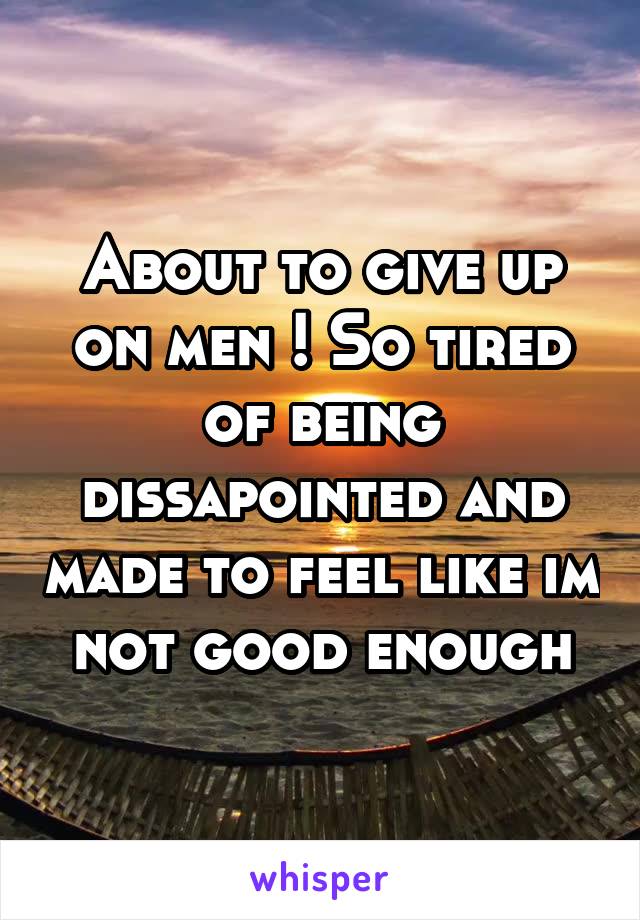 About to give up on men ! So tired of being dissapointed and made to feel like im not good enough