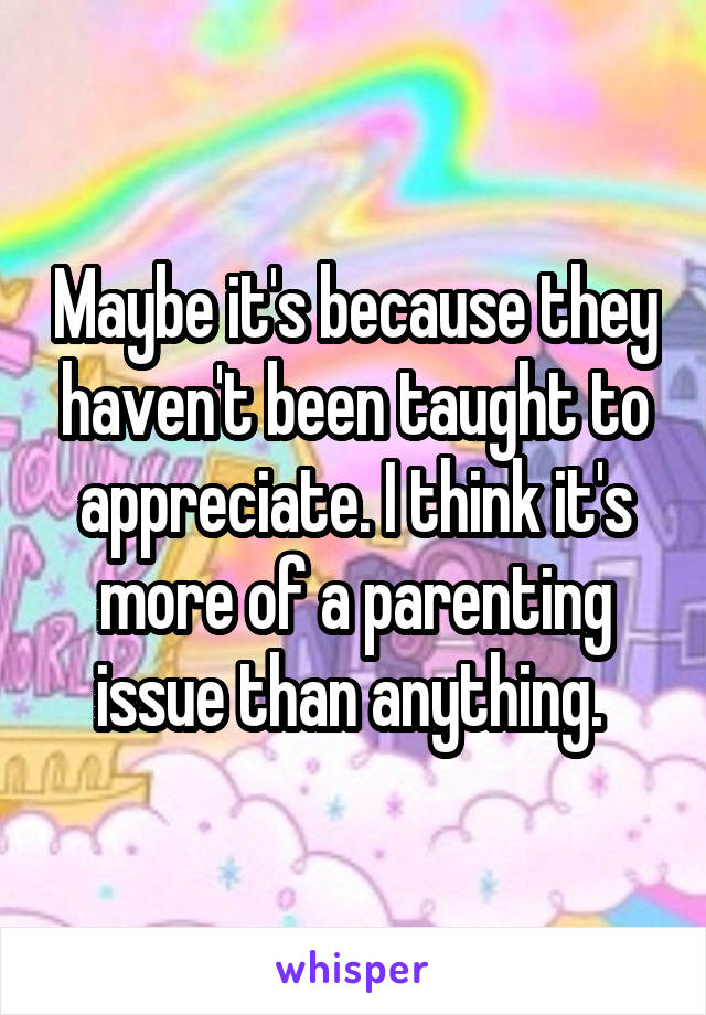 Maybe it's because they haven't been taught to appreciate. I think it's more of a parenting issue than anything. 