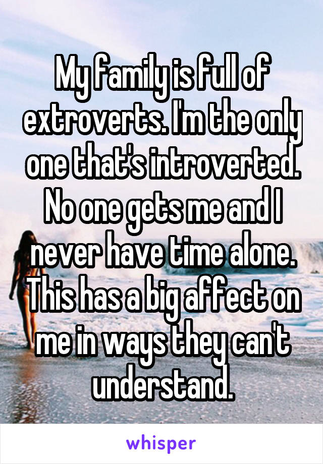 My family is full of extroverts. I'm the only one that's introverted. No one gets me and I never have time alone. This has a big affect on me in ways they can't understand.