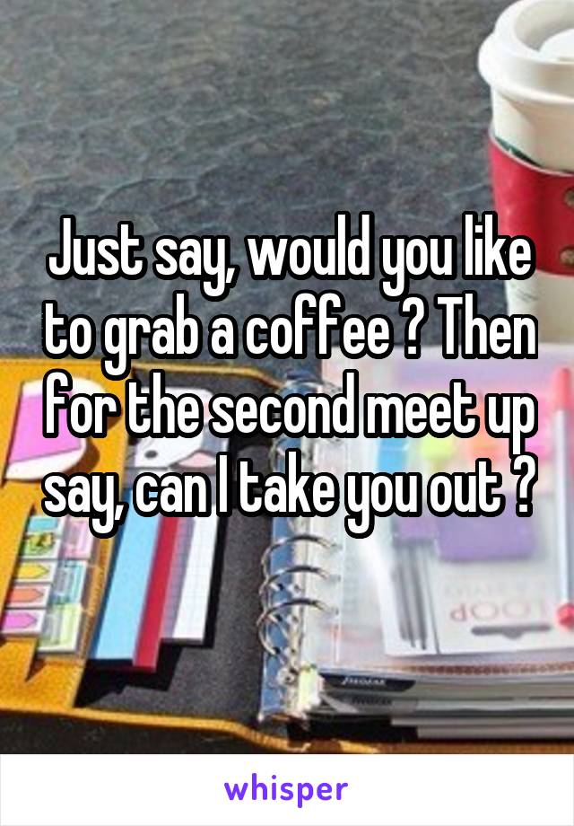 Just say, would you like to grab a coffee ? Then for the second meet up say, can I take you out ? 
