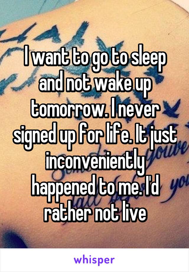 I want to go to sleep and not wake up tomorrow. I never signed up for life. It just inconveniently happened to me. I'd rather not live