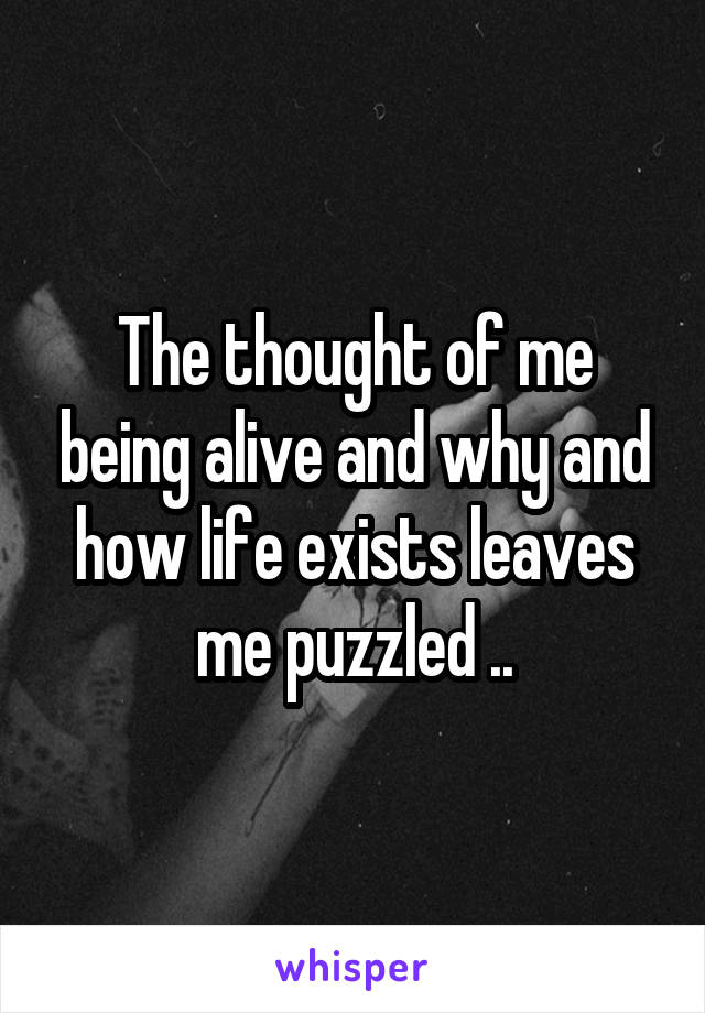 The thought of me being alive and why and how life exists leaves me puzzled ..